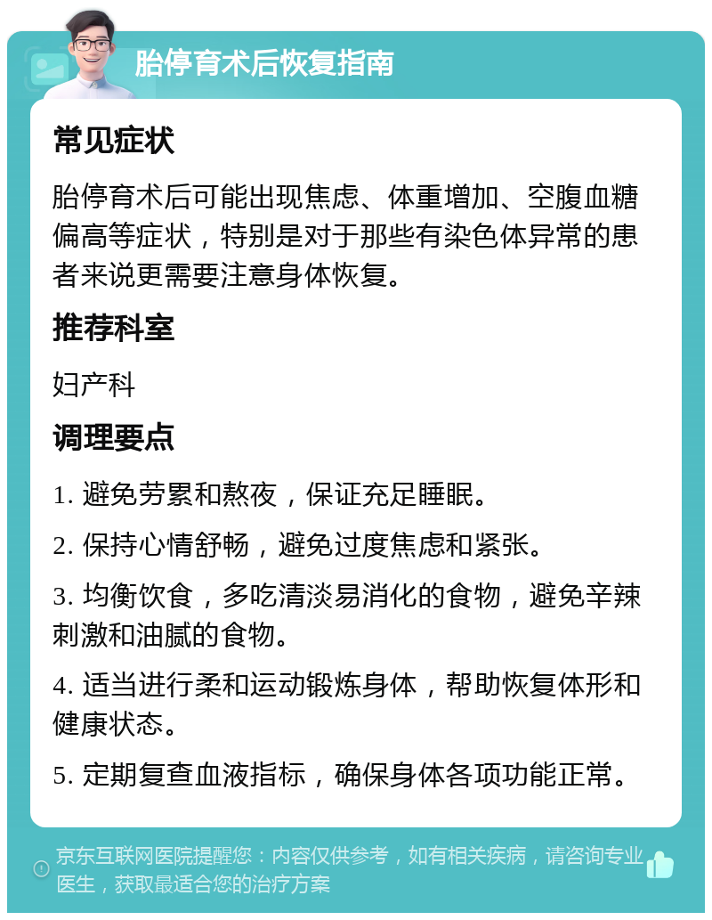 胎停育术后恢复指南 常见症状 胎停育术后可能出现焦虑、体重增加、空腹血糖偏高等症状，特别是对于那些有染色体异常的患者来说更需要注意身体恢复。 推荐科室 妇产科 调理要点 1. 避免劳累和熬夜，保证充足睡眠。 2. 保持心情舒畅，避免过度焦虑和紧张。 3. 均衡饮食，多吃清淡易消化的食物，避免辛辣刺激和油腻的食物。 4. 适当进行柔和运动锻炼身体，帮助恢复体形和健康状态。 5. 定期复查血液指标，确保身体各项功能正常。