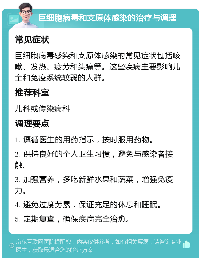 巨细胞病毒和支原体感染的治疗与调理 常见症状 巨细胞病毒感染和支原体感染的常见症状包括咳嗽、发热、疲劳和头痛等。这些疾病主要影响儿童和免疫系统较弱的人群。 推荐科室 儿科或传染病科 调理要点 1. 遵循医生的用药指示，按时服用药物。 2. 保持良好的个人卫生习惯，避免与感染者接触。 3. 加强营养，多吃新鲜水果和蔬菜，增强免疫力。 4. 避免过度劳累，保证充足的休息和睡眠。 5. 定期复查，确保疾病完全治愈。