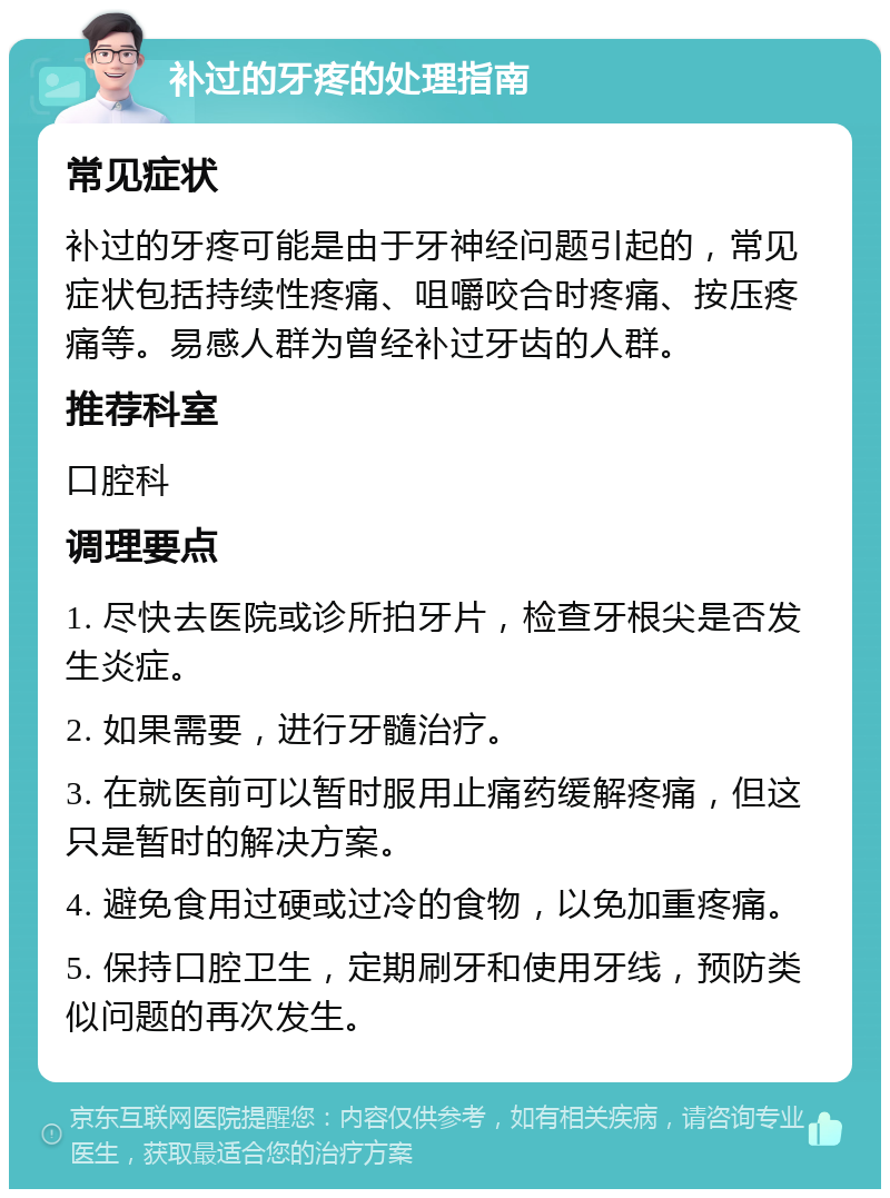 补过的牙疼的处理指南 常见症状 补过的牙疼可能是由于牙神经问题引起的，常见症状包括持续性疼痛、咀嚼咬合时疼痛、按压疼痛等。易感人群为曾经补过牙齿的人群。 推荐科室 口腔科 调理要点 1. 尽快去医院或诊所拍牙片，检查牙根尖是否发生炎症。 2. 如果需要，进行牙髓治疗。 3. 在就医前可以暂时服用止痛药缓解疼痛，但这只是暂时的解决方案。 4. 避免食用过硬或过冷的食物，以免加重疼痛。 5. 保持口腔卫生，定期刷牙和使用牙线，预防类似问题的再次发生。