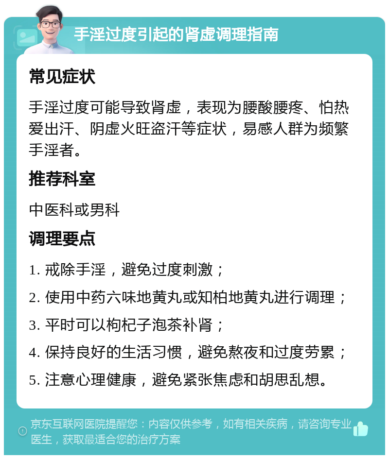 手淫过度引起的肾虚调理指南 常见症状 手淫过度可能导致肾虚，表现为腰酸腰疼、怕热爱出汗、阴虚火旺盗汗等症状，易感人群为频繁手淫者。 推荐科室 中医科或男科 调理要点 1. 戒除手淫，避免过度刺激； 2. 使用中药六味地黄丸或知柏地黄丸进行调理； 3. 平时可以枸杞子泡茶补肾； 4. 保持良好的生活习惯，避免熬夜和过度劳累； 5. 注意心理健康，避免紧张焦虑和胡思乱想。