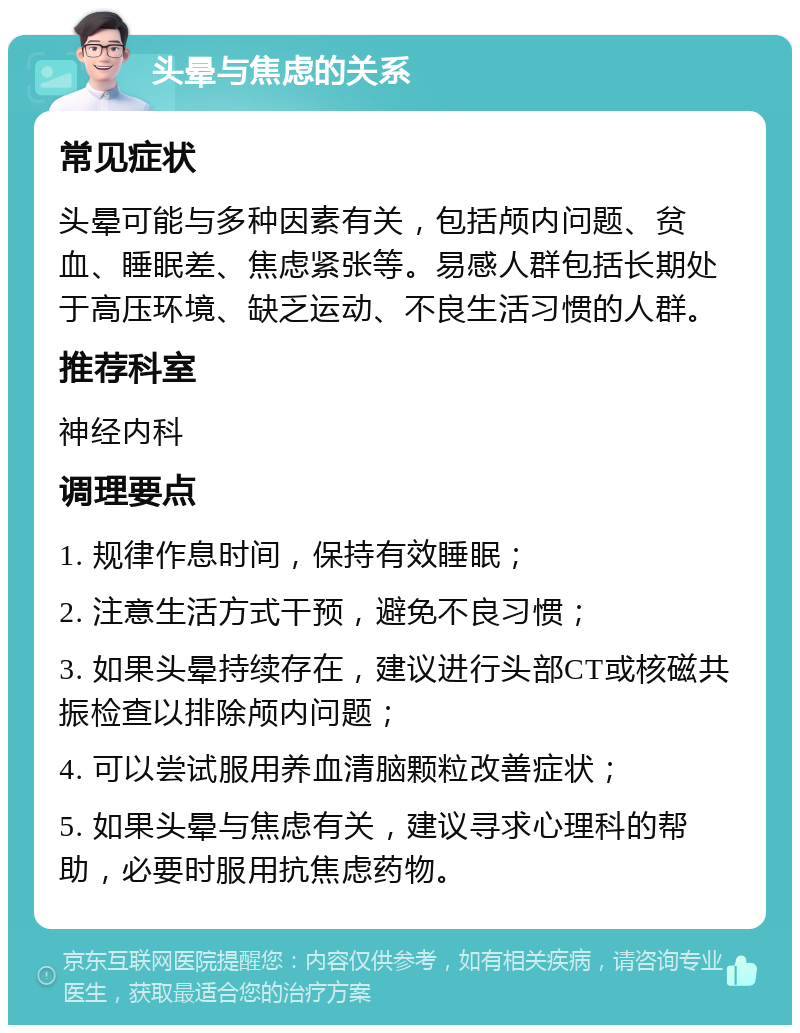 头晕与焦虑的关系 常见症状 头晕可能与多种因素有关，包括颅内问题、贫血、睡眠差、焦虑紧张等。易感人群包括长期处于高压环境、缺乏运动、不良生活习惯的人群。 推荐科室 神经内科 调理要点 1. 规律作息时间，保持有效睡眠； 2. 注意生活方式干预，避免不良习惯； 3. 如果头晕持续存在，建议进行头部CT或核磁共振检查以排除颅内问题； 4. 可以尝试服用养血清脑颗粒改善症状； 5. 如果头晕与焦虑有关，建议寻求心理科的帮助，必要时服用抗焦虑药物。