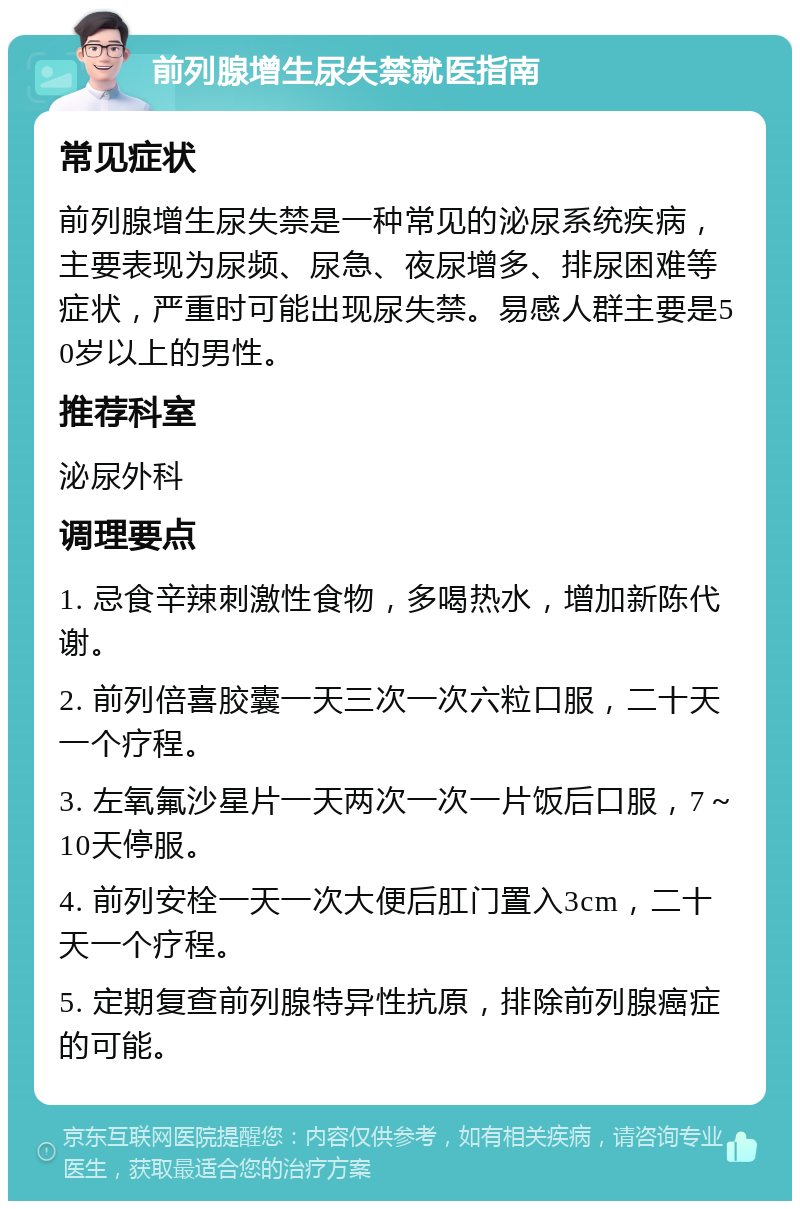 前列腺增生尿失禁就医指南 常见症状 前列腺增生尿失禁是一种常见的泌尿系统疾病，主要表现为尿频、尿急、夜尿增多、排尿困难等症状，严重时可能出现尿失禁。易感人群主要是50岁以上的男性。 推荐科室 泌尿外科 调理要点 1. 忌食辛辣刺激性食物，多喝热水，增加新陈代谢。 2. 前列倍喜胶囊一天三次一次六粒口服，二十天一个疗程。 3. 左氧氟沙星片一天两次一次一片饭后口服，7～10天停服。 4. 前列安栓一天一次大便后肛门置入3cm，二十天一个疗程。 5. 定期复查前列腺特异性抗原，排除前列腺癌症的可能。