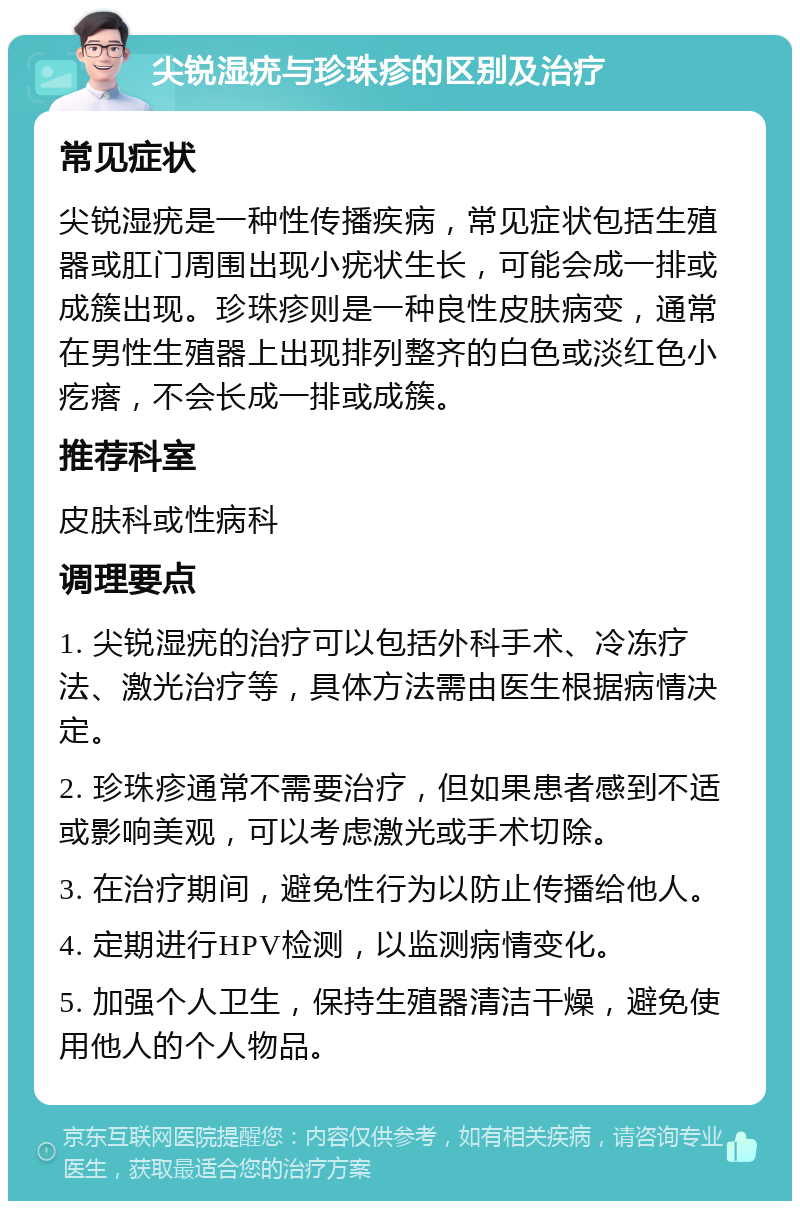 尖锐湿疣与珍珠疹的区别及治疗 常见症状 尖锐湿疣是一种性传播疾病，常见症状包括生殖器或肛门周围出现小疣状生长，可能会成一排或成簇出现。珍珠疹则是一种良性皮肤病变，通常在男性生殖器上出现排列整齐的白色或淡红色小疙瘩，不会长成一排或成簇。 推荐科室 皮肤科或性病科 调理要点 1. 尖锐湿疣的治疗可以包括外科手术、冷冻疗法、激光治疗等，具体方法需由医生根据病情决定。 2. 珍珠疹通常不需要治疗，但如果患者感到不适或影响美观，可以考虑激光或手术切除。 3. 在治疗期间，避免性行为以防止传播给他人。 4. 定期进行HPV检测，以监测病情变化。 5. 加强个人卫生，保持生殖器清洁干燥，避免使用他人的个人物品。