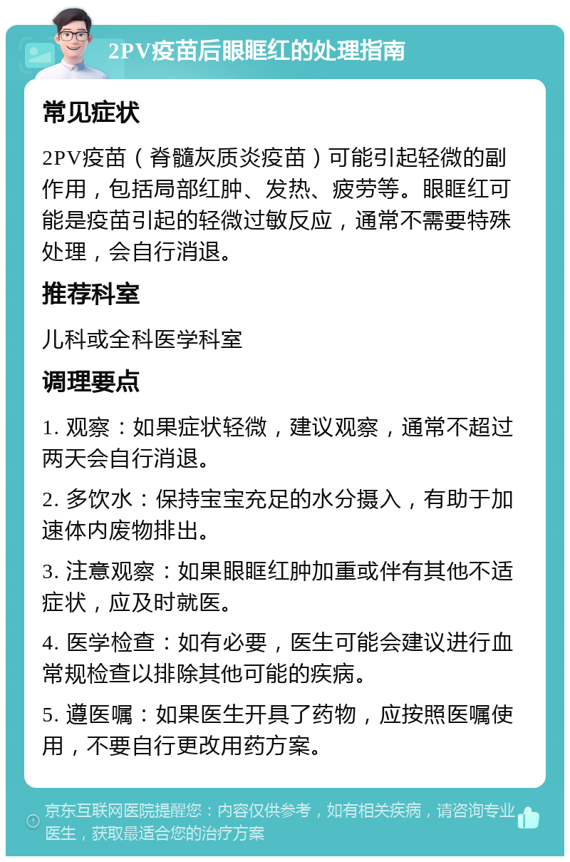 2PV疫苗后眼眶红的处理指南 常见症状 2PV疫苗（脊髓灰质炎疫苗）可能引起轻微的副作用，包括局部红肿、发热、疲劳等。眼眶红可能是疫苗引起的轻微过敏反应，通常不需要特殊处理，会自行消退。 推荐科室 儿科或全科医学科室 调理要点 1. 观察：如果症状轻微，建议观察，通常不超过两天会自行消退。 2. 多饮水：保持宝宝充足的水分摄入，有助于加速体内废物排出。 3. 注意观察：如果眼眶红肿加重或伴有其他不适症状，应及时就医。 4. 医学检查：如有必要，医生可能会建议进行血常规检查以排除其他可能的疾病。 5. 遵医嘱：如果医生开具了药物，应按照医嘱使用，不要自行更改用药方案。