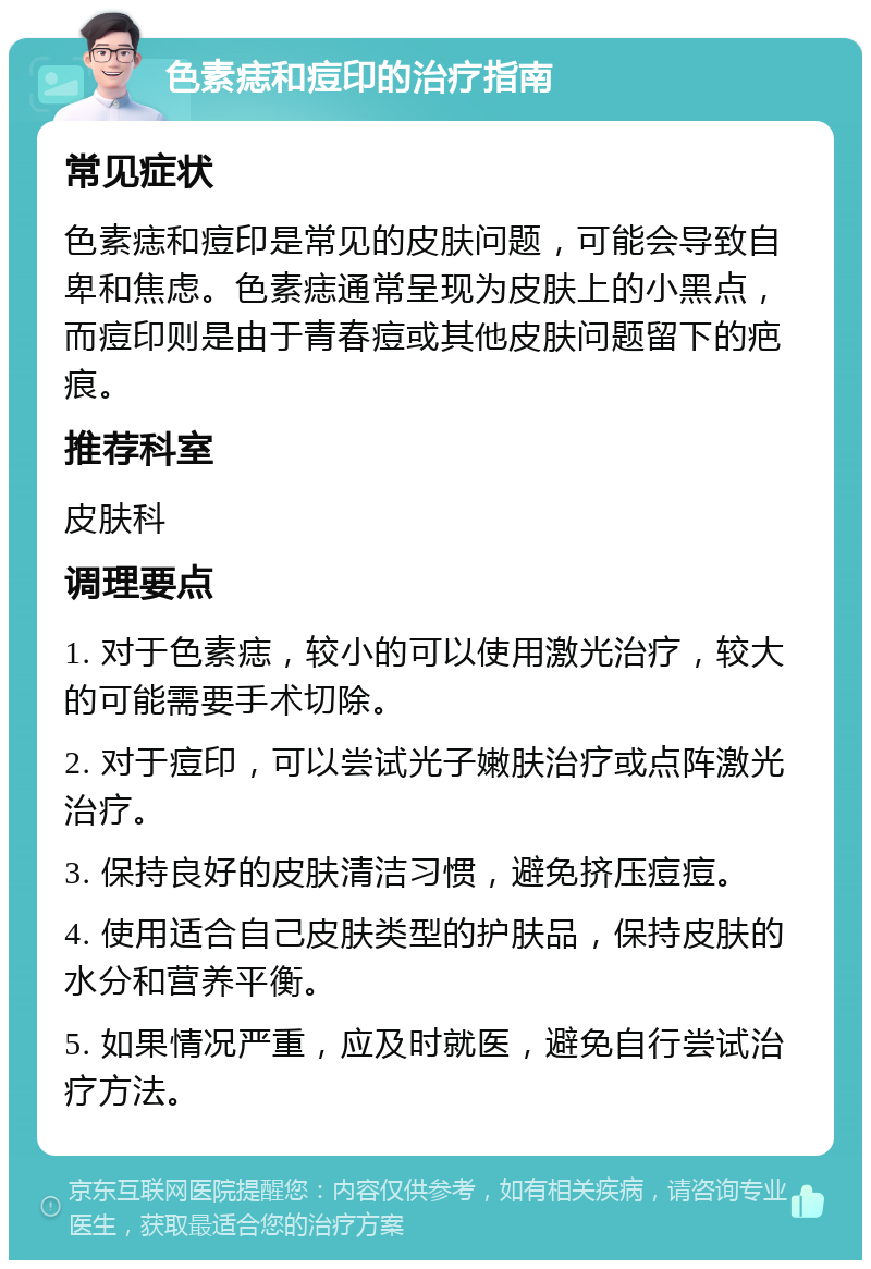 色素痣和痘印的治疗指南 常见症状 色素痣和痘印是常见的皮肤问题，可能会导致自卑和焦虑。色素痣通常呈现为皮肤上的小黑点，而痘印则是由于青春痘或其他皮肤问题留下的疤痕。 推荐科室 皮肤科 调理要点 1. 对于色素痣，较小的可以使用激光治疗，较大的可能需要手术切除。 2. 对于痘印，可以尝试光子嫩肤治疗或点阵激光治疗。 3. 保持良好的皮肤清洁习惯，避免挤压痘痘。 4. 使用适合自己皮肤类型的护肤品，保持皮肤的水分和营养平衡。 5. 如果情况严重，应及时就医，避免自行尝试治疗方法。