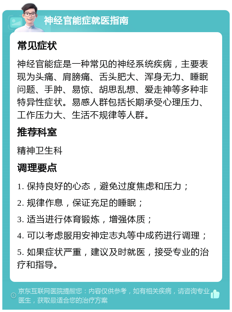 神经官能症就医指南 常见症状 神经官能症是一种常见的神经系统疾病，主要表现为头痛、肩膀痛、舌头肥大、浑身无力、睡眠问题、手肿、易惊、胡思乱想、爱走神等多种非特异性症状。易感人群包括长期承受心理压力、工作压力大、生活不规律等人群。 推荐科室 精神卫生科 调理要点 1. 保持良好的心态，避免过度焦虑和压力； 2. 规律作息，保证充足的睡眠； 3. 适当进行体育锻炼，增强体质； 4. 可以考虑服用安神定志丸等中成药进行调理； 5. 如果症状严重，建议及时就医，接受专业的治疗和指导。