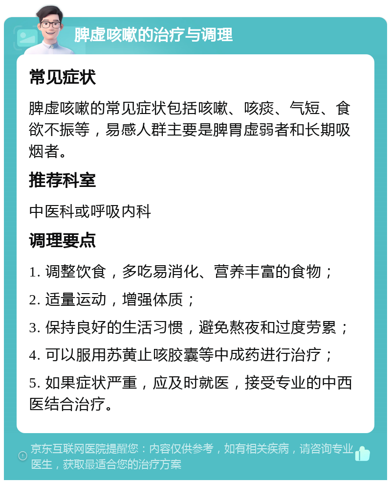 脾虚咳嗽的治疗与调理 常见症状 脾虚咳嗽的常见症状包括咳嗽、咳痰、气短、食欲不振等，易感人群主要是脾胃虚弱者和长期吸烟者。 推荐科室 中医科或呼吸内科 调理要点 1. 调整饮食，多吃易消化、营养丰富的食物； 2. 适量运动，增强体质； 3. 保持良好的生活习惯，避免熬夜和过度劳累； 4. 可以服用苏黄止咳胶囊等中成药进行治疗； 5. 如果症状严重，应及时就医，接受专业的中西医结合治疗。