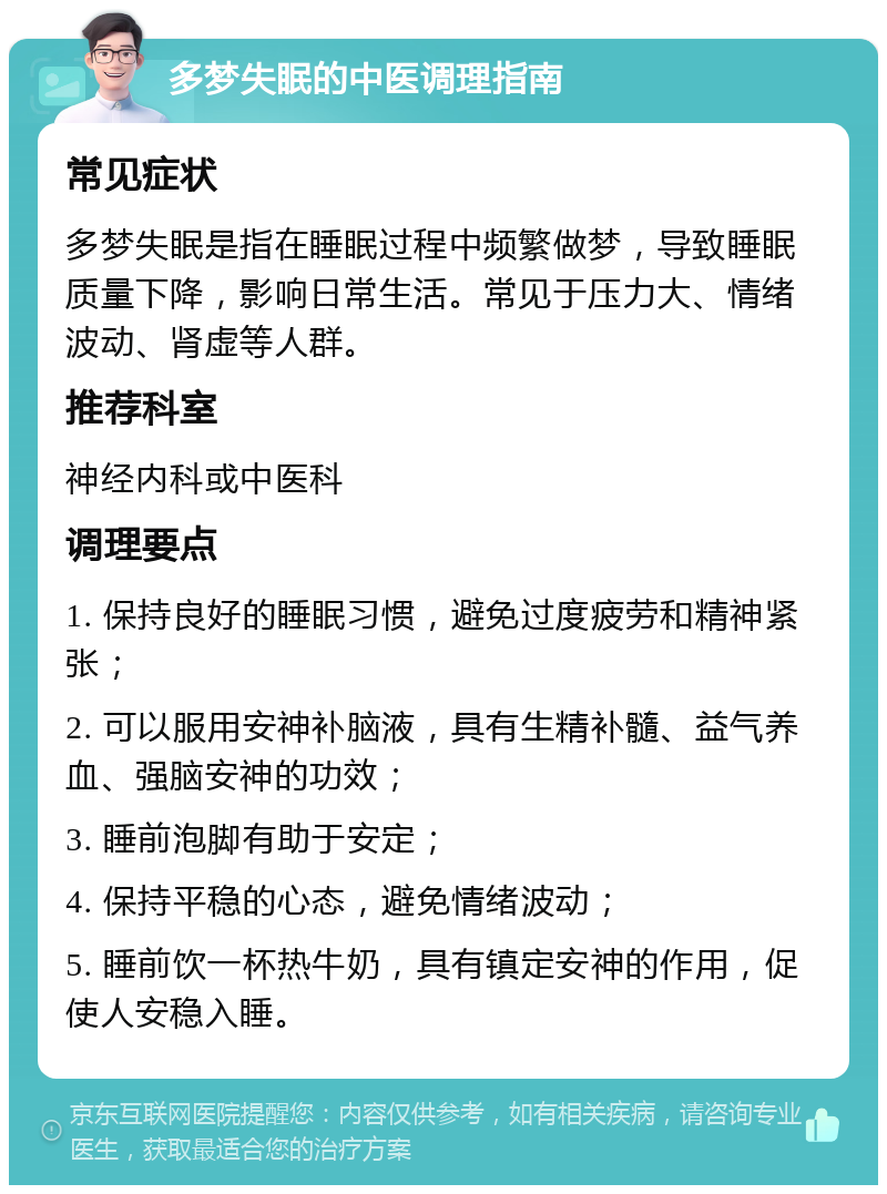 多梦失眠的中医调理指南 常见症状 多梦失眠是指在睡眠过程中频繁做梦，导致睡眠质量下降，影响日常生活。常见于压力大、情绪波动、肾虚等人群。 推荐科室 神经内科或中医科 调理要点 1. 保持良好的睡眠习惯，避免过度疲劳和精神紧张； 2. 可以服用安神补脑液，具有生精补髓、益气养血、强脑安神的功效； 3. 睡前泡脚有助于安定； 4. 保持平稳的心态，避免情绪波动； 5. 睡前饮一杯热牛奶，具有镇定安神的作用，促使人安稳入睡。