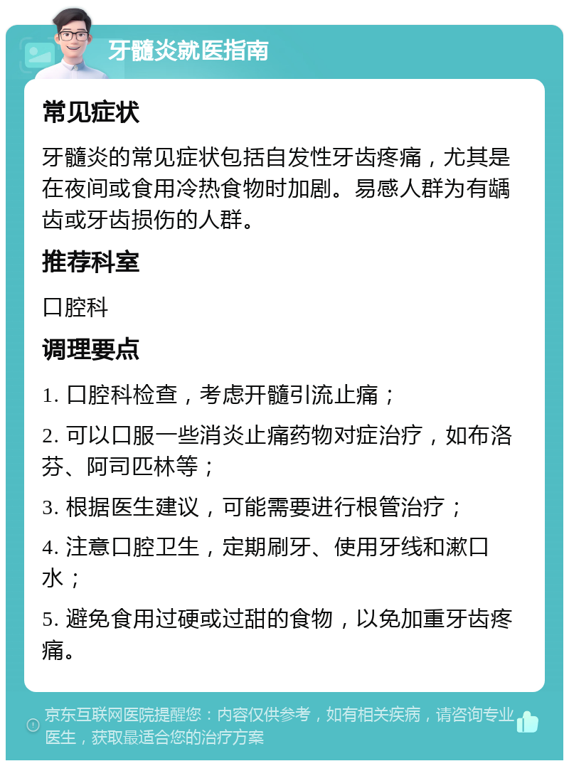 牙髓炎就医指南 常见症状 牙髓炎的常见症状包括自发性牙齿疼痛，尤其是在夜间或食用冷热食物时加剧。易感人群为有龋齿或牙齿损伤的人群。 推荐科室 口腔科 调理要点 1. 口腔科检查，考虑开髓引流止痛； 2. 可以口服一些消炎止痛药物对症治疗，如布洛芬、阿司匹林等； 3. 根据医生建议，可能需要进行根管治疗； 4. 注意口腔卫生，定期刷牙、使用牙线和漱口水； 5. 避免食用过硬或过甜的食物，以免加重牙齿疼痛。