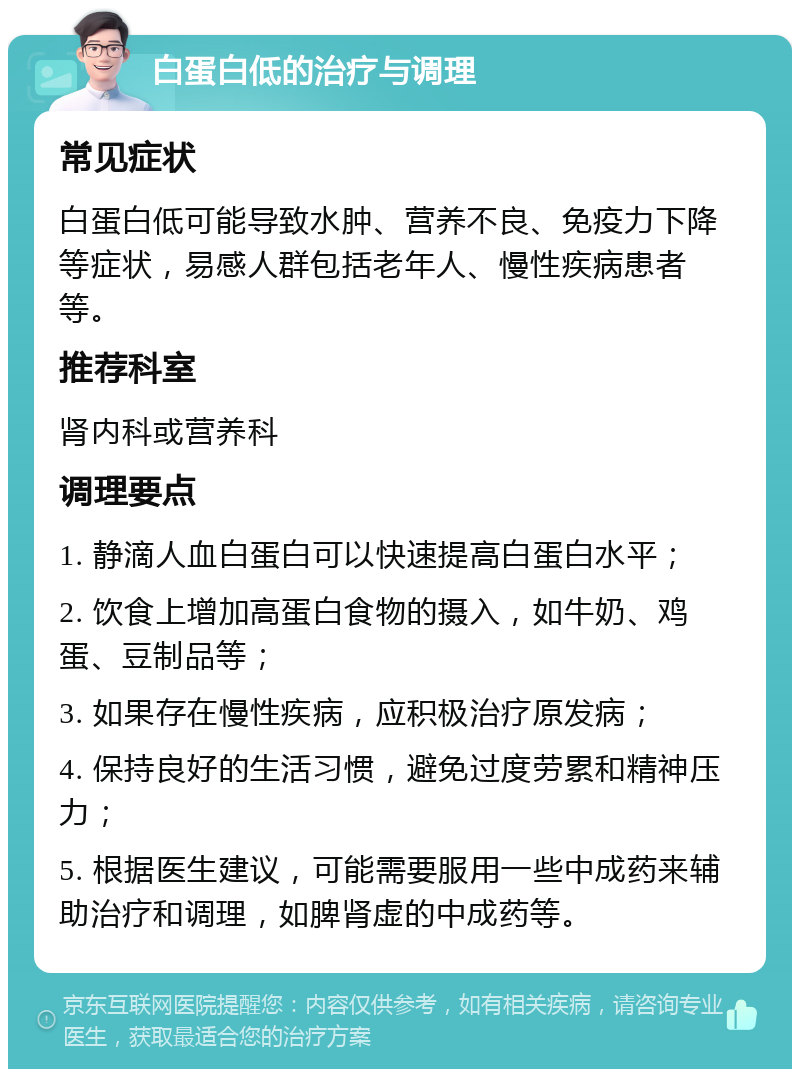 白蛋白低的治疗与调理 常见症状 白蛋白低可能导致水肿、营养不良、免疫力下降等症状，易感人群包括老年人、慢性疾病患者等。 推荐科室 肾内科或营养科 调理要点 1. 静滴人血白蛋白可以快速提高白蛋白水平； 2. 饮食上增加高蛋白食物的摄入，如牛奶、鸡蛋、豆制品等； 3. 如果存在慢性疾病，应积极治疗原发病； 4. 保持良好的生活习惯，避免过度劳累和精神压力； 5. 根据医生建议，可能需要服用一些中成药来辅助治疗和调理，如脾肾虚的中成药等。