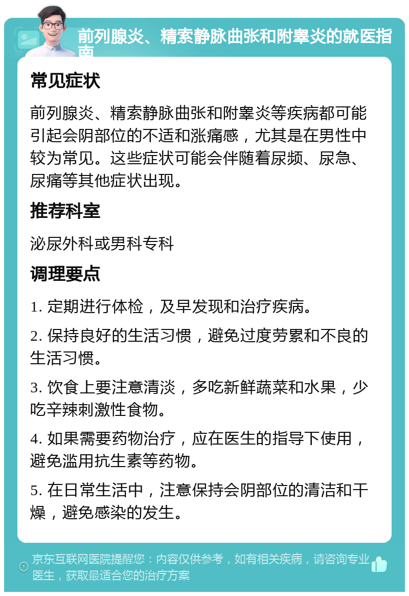 前列腺炎、精索静脉曲张和附睾炎的就医指南 常见症状 前列腺炎、精索静脉曲张和附睾炎等疾病都可能引起会阴部位的不适和涨痛感，尤其是在男性中较为常见。这些症状可能会伴随着尿频、尿急、尿痛等其他症状出现。 推荐科室 泌尿外科或男科专科 调理要点 1. 定期进行体检，及早发现和治疗疾病。 2. 保持良好的生活习惯，避免过度劳累和不良的生活习惯。 3. 饮食上要注意清淡，多吃新鲜蔬菜和水果，少吃辛辣刺激性食物。 4. 如果需要药物治疗，应在医生的指导下使用，避免滥用抗生素等药物。 5. 在日常生活中，注意保持会阴部位的清洁和干燥，避免感染的发生。