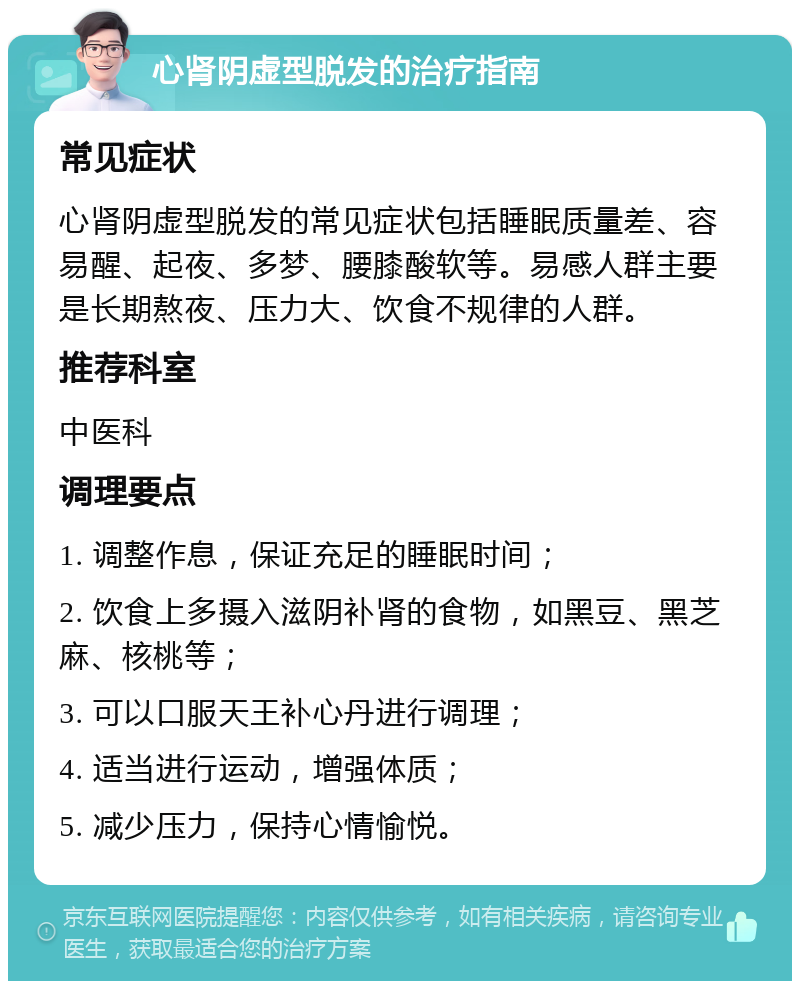 心肾阴虚型脱发的治疗指南 常见症状 心肾阴虚型脱发的常见症状包括睡眠质量差、容易醒、起夜、多梦、腰膝酸软等。易感人群主要是长期熬夜、压力大、饮食不规律的人群。 推荐科室 中医科 调理要点 1. 调整作息，保证充足的睡眠时间； 2. 饮食上多摄入滋阴补肾的食物，如黑豆、黑芝麻、核桃等； 3. 可以口服天王补心丹进行调理； 4. 适当进行运动，增强体质； 5. 减少压力，保持心情愉悦。