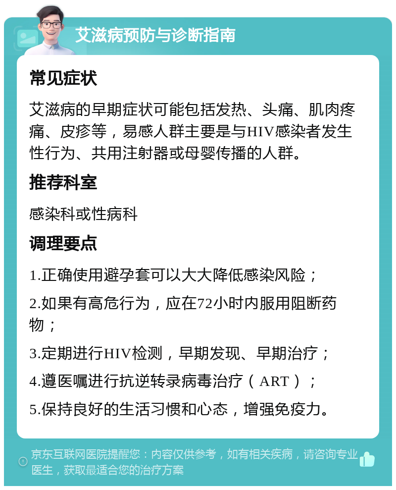 艾滋病预防与诊断指南 常见症状 艾滋病的早期症状可能包括发热、头痛、肌肉疼痛、皮疹等，易感人群主要是与HIV感染者发生性行为、共用注射器或母婴传播的人群。 推荐科室 感染科或性病科 调理要点 1.正确使用避孕套可以大大降低感染风险； 2.如果有高危行为，应在72小时内服用阻断药物； 3.定期进行HIV检测，早期发现、早期治疗； 4.遵医嘱进行抗逆转录病毒治疗（ART）； 5.保持良好的生活习惯和心态，增强免疫力。