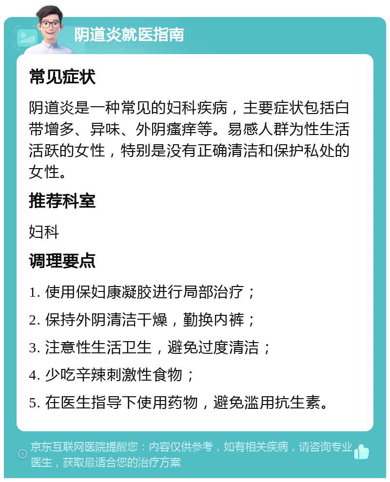 阴道炎就医指南 常见症状 阴道炎是一种常见的妇科疾病，主要症状包括白带增多、异味、外阴瘙痒等。易感人群为性生活活跃的女性，特别是没有正确清洁和保护私处的女性。 推荐科室 妇科 调理要点 1. 使用保妇康凝胶进行局部治疗； 2. 保持外阴清洁干燥，勤换内裤； 3. 注意性生活卫生，避免过度清洁； 4. 少吃辛辣刺激性食物； 5. 在医生指导下使用药物，避免滥用抗生素。