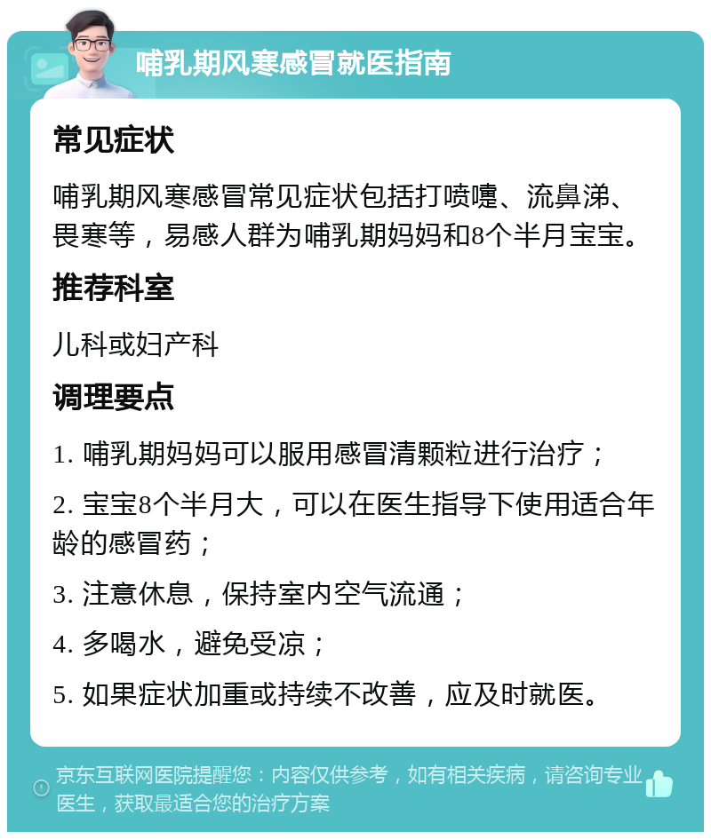 哺乳期风寒感冒就医指南 常见症状 哺乳期风寒感冒常见症状包括打喷嚏、流鼻涕、畏寒等，易感人群为哺乳期妈妈和8个半月宝宝。 推荐科室 儿科或妇产科 调理要点 1. 哺乳期妈妈可以服用感冒清颗粒进行治疗； 2. 宝宝8个半月大，可以在医生指导下使用适合年龄的感冒药； 3. 注意休息，保持室内空气流通； 4. 多喝水，避免受凉； 5. 如果症状加重或持续不改善，应及时就医。