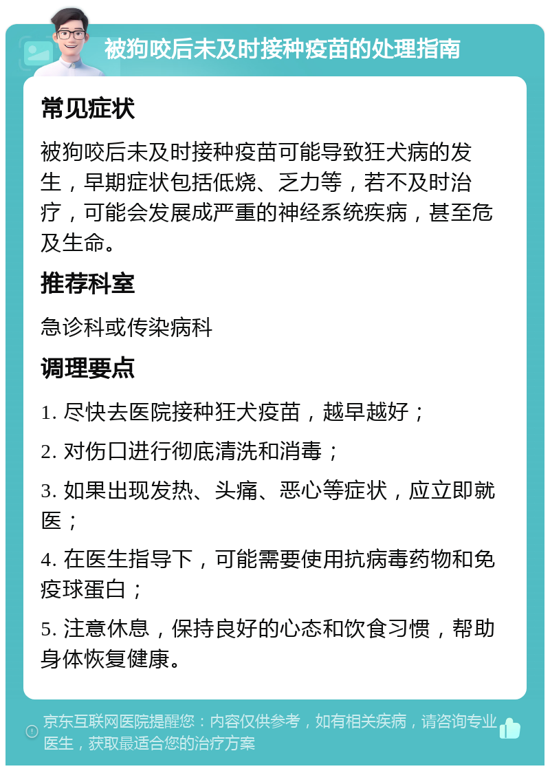 被狗咬后未及时接种疫苗的处理指南 常见症状 被狗咬后未及时接种疫苗可能导致狂犬病的发生，早期症状包括低烧、乏力等，若不及时治疗，可能会发展成严重的神经系统疾病，甚至危及生命。 推荐科室 急诊科或传染病科 调理要点 1. 尽快去医院接种狂犬疫苗，越早越好； 2. 对伤口进行彻底清洗和消毒； 3. 如果出现发热、头痛、恶心等症状，应立即就医； 4. 在医生指导下，可能需要使用抗病毒药物和免疫球蛋白； 5. 注意休息，保持良好的心态和饮食习惯，帮助身体恢复健康。