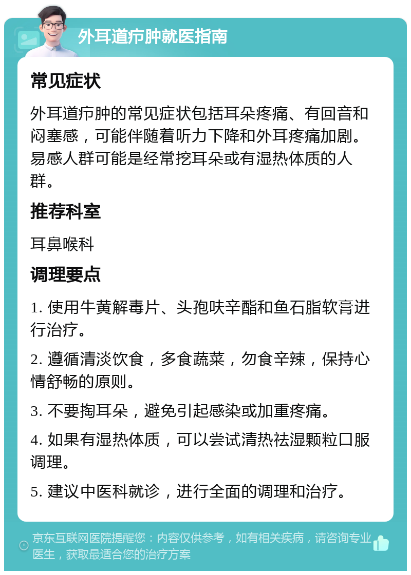 外耳道疖肿就医指南 常见症状 外耳道疖肿的常见症状包括耳朵疼痛、有回音和闷塞感，可能伴随着听力下降和外耳疼痛加剧。易感人群可能是经常挖耳朵或有湿热体质的人群。 推荐科室 耳鼻喉科 调理要点 1. 使用牛黄解毒片、头孢呋辛酯和鱼石脂软膏进行治疗。 2. 遵循清淡饮食，多食蔬菜，勿食辛辣，保持心情舒畅的原则。 3. 不要掏耳朵，避免引起感染或加重疼痛。 4. 如果有湿热体质，可以尝试清热祛湿颗粒口服调理。 5. 建议中医科就诊，进行全面的调理和治疗。