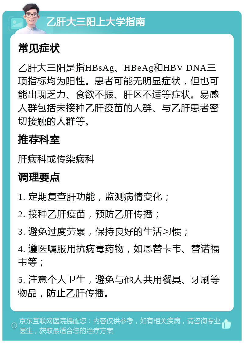 乙肝大三阳上大学指南 常见症状 乙肝大三阳是指HBsAg、HBeAg和HBV DNA三项指标均为阳性。患者可能无明显症状，但也可能出现乏力、食欲不振、肝区不适等症状。易感人群包括未接种乙肝疫苗的人群、与乙肝患者密切接触的人群等。 推荐科室 肝病科或传染病科 调理要点 1. 定期复查肝功能，监测病情变化； 2. 接种乙肝疫苗，预防乙肝传播； 3. 避免过度劳累，保持良好的生活习惯； 4. 遵医嘱服用抗病毒药物，如恩替卡韦、替诺福韦等； 5. 注意个人卫生，避免与他人共用餐具、牙刷等物品，防止乙肝传播。