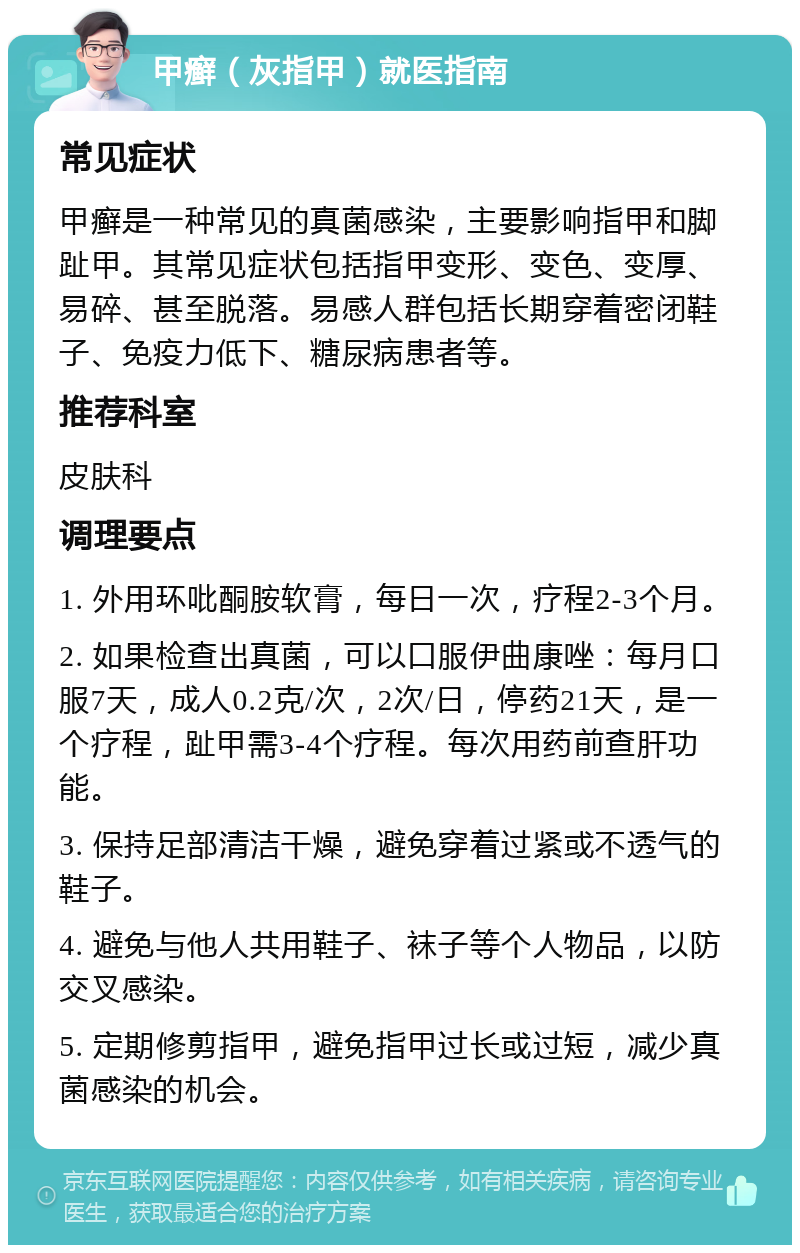 甲癣（灰指甲）就医指南 常见症状 甲癣是一种常见的真菌感染，主要影响指甲和脚趾甲。其常见症状包括指甲变形、变色、变厚、易碎、甚至脱落。易感人群包括长期穿着密闭鞋子、免疫力低下、糖尿病患者等。 推荐科室 皮肤科 调理要点 1. 外用环吡酮胺软膏，每日一次，疗程2-3个月。 2. 如果检查出真菌，可以口服伊曲康唑：每月口服7天，成人0.2克/次，2次/日，停药21天，是一个疗程，趾甲需3-4个疗程。每次用药前查肝功能。 3. 保持足部清洁干燥，避免穿着过紧或不透气的鞋子。 4. 避免与他人共用鞋子、袜子等个人物品，以防交叉感染。 5. 定期修剪指甲，避免指甲过长或过短，减少真菌感染的机会。