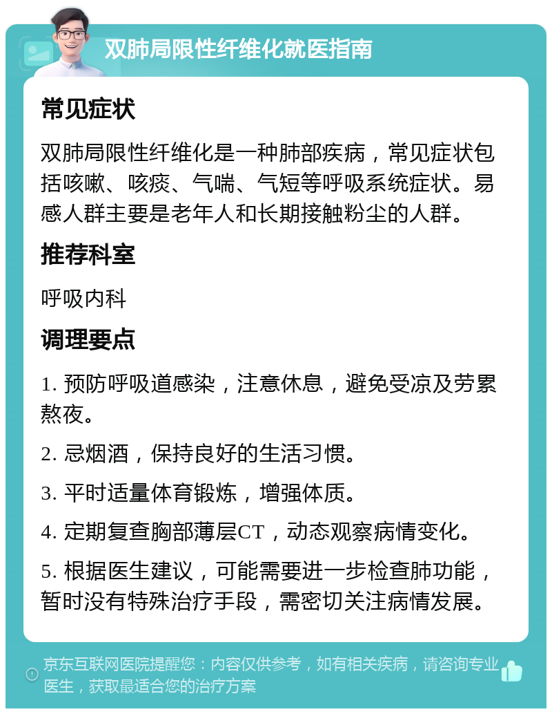 双肺局限性纤维化就医指南 常见症状 双肺局限性纤维化是一种肺部疾病，常见症状包括咳嗽、咳痰、气喘、气短等呼吸系统症状。易感人群主要是老年人和长期接触粉尘的人群。 推荐科室 呼吸内科 调理要点 1. 预防呼吸道感染，注意休息，避免受凉及劳累熬夜。 2. 忌烟酒，保持良好的生活习惯。 3. 平时适量体育锻炼，增强体质。 4. 定期复查胸部薄层CT，动态观察病情变化。 5. 根据医生建议，可能需要进一步检查肺功能，暂时没有特殊治疗手段，需密切关注病情发展。