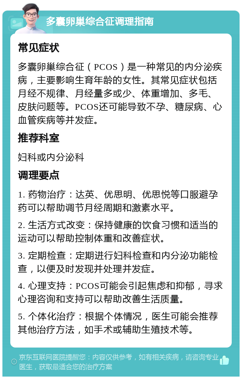 多囊卵巢综合征调理指南 常见症状 多囊卵巢综合征（PCOS）是一种常见的内分泌疾病，主要影响生育年龄的女性。其常见症状包括月经不规律、月经量多或少、体重增加、多毛、皮肤问题等。PCOS还可能导致不孕、糖尿病、心血管疾病等并发症。 推荐科室 妇科或内分泌科 调理要点 1. 药物治疗：达英、优思明、优思悦等口服避孕药可以帮助调节月经周期和激素水平。 2. 生活方式改变：保持健康的饮食习惯和适当的运动可以帮助控制体重和改善症状。 3. 定期检查：定期进行妇科检查和内分泌功能检查，以便及时发现并处理并发症。 4. 心理支持：PCOS可能会引起焦虑和抑郁，寻求心理咨询和支持可以帮助改善生活质量。 5. 个体化治疗：根据个体情况，医生可能会推荐其他治疗方法，如手术或辅助生殖技术等。