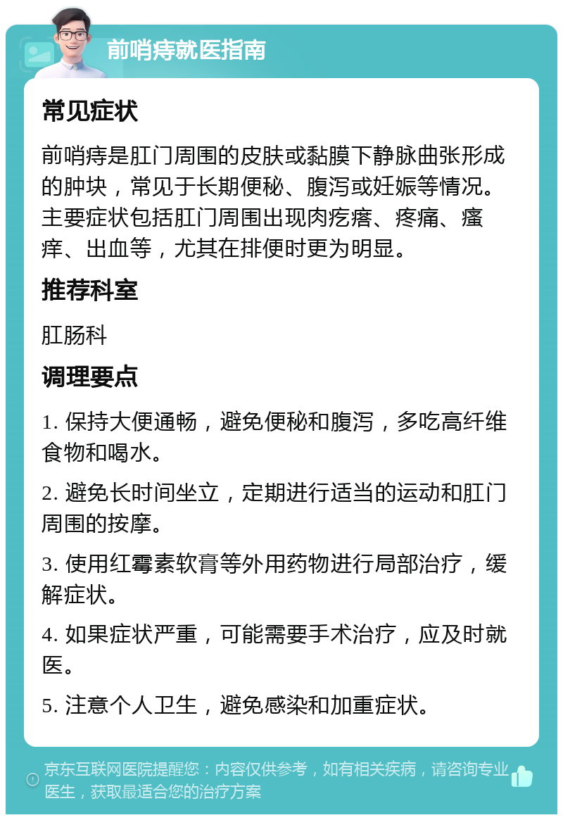 前哨痔就医指南 常见症状 前哨痔是肛门周围的皮肤或黏膜下静脉曲张形成的肿块，常见于长期便秘、腹泻或妊娠等情况。主要症状包括肛门周围出现肉疙瘩、疼痛、瘙痒、出血等，尤其在排便时更为明显。 推荐科室 肛肠科 调理要点 1. 保持大便通畅，避免便秘和腹泻，多吃高纤维食物和喝水。 2. 避免长时间坐立，定期进行适当的运动和肛门周围的按摩。 3. 使用红霉素软膏等外用药物进行局部治疗，缓解症状。 4. 如果症状严重，可能需要手术治疗，应及时就医。 5. 注意个人卫生，避免感染和加重症状。