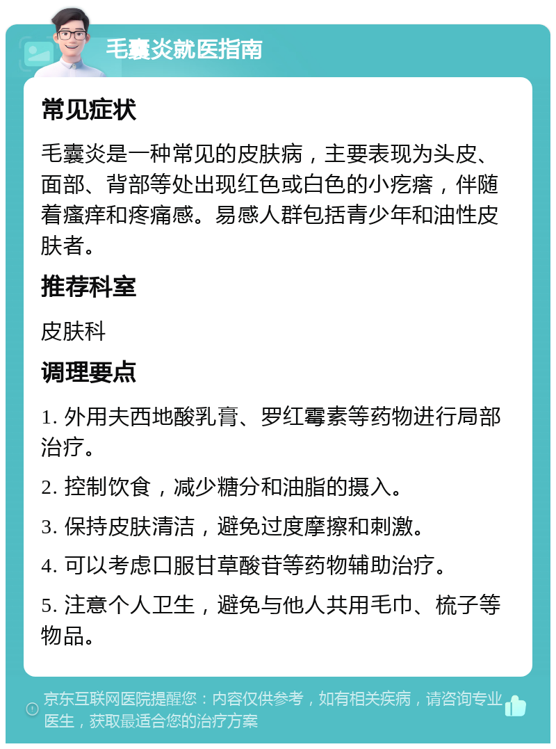 毛囊炎就医指南 常见症状 毛囊炎是一种常见的皮肤病，主要表现为头皮、面部、背部等处出现红色或白色的小疙瘩，伴随着瘙痒和疼痛感。易感人群包括青少年和油性皮肤者。 推荐科室 皮肤科 调理要点 1. 外用夫西地酸乳膏、罗红霉素等药物进行局部治疗。 2. 控制饮食，减少糖分和油脂的摄入。 3. 保持皮肤清洁，避免过度摩擦和刺激。 4. 可以考虑口服甘草酸苷等药物辅助治疗。 5. 注意个人卫生，避免与他人共用毛巾、梳子等物品。