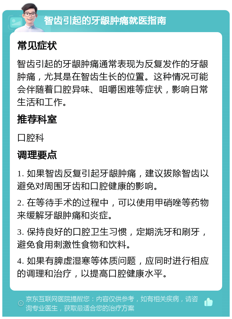 智齿引起的牙龈肿痛就医指南 常见症状 智齿引起的牙龈肿痛通常表现为反复发作的牙龈肿痛，尤其是在智齿生长的位置。这种情况可能会伴随着口腔异味、咀嚼困难等症状，影响日常生活和工作。 推荐科室 口腔科 调理要点 1. 如果智齿反复引起牙龈肿痛，建议拔除智齿以避免对周围牙齿和口腔健康的影响。 2. 在等待手术的过程中，可以使用甲硝唑等药物来缓解牙龈肿痛和炎症。 3. 保持良好的口腔卫生习惯，定期洗牙和刷牙，避免食用刺激性食物和饮料。 4. 如果有脾虚湿寒等体质问题，应同时进行相应的调理和治疗，以提高口腔健康水平。