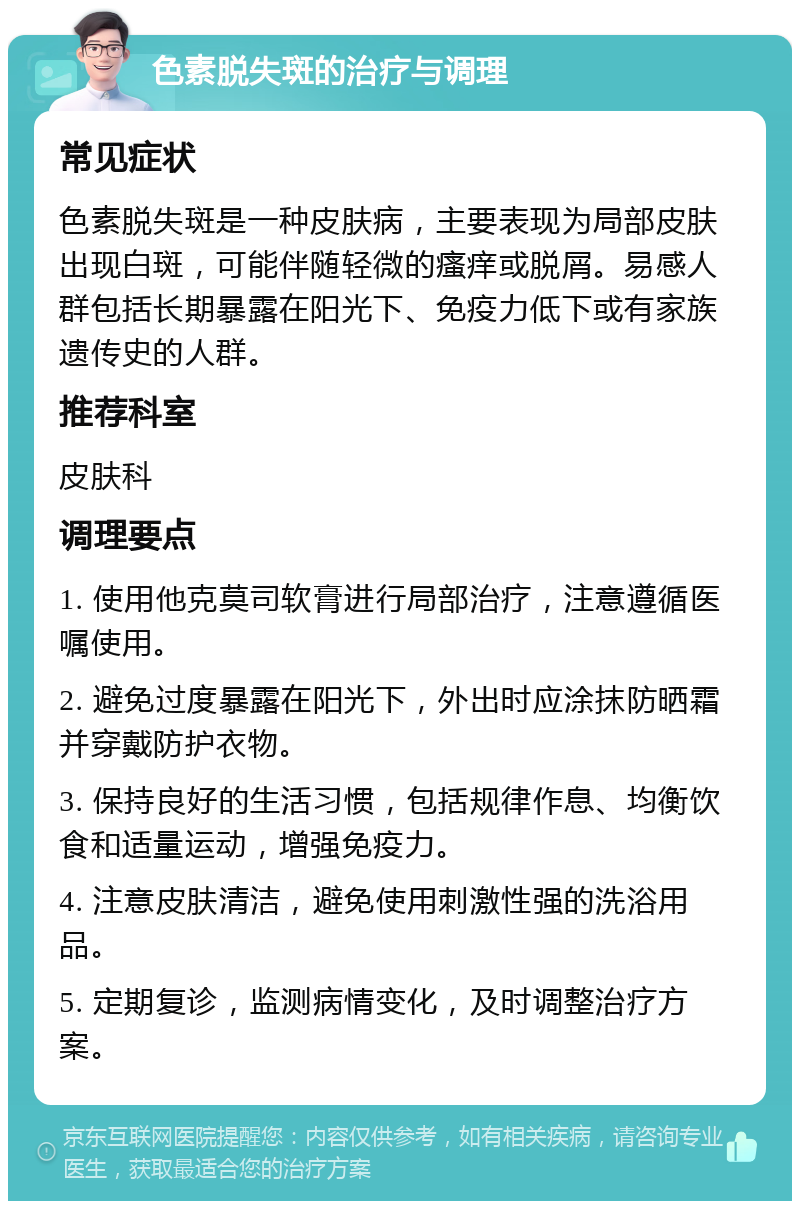 色素脱失斑的治疗与调理 常见症状 色素脱失斑是一种皮肤病，主要表现为局部皮肤出现白斑，可能伴随轻微的瘙痒或脱屑。易感人群包括长期暴露在阳光下、免疫力低下或有家族遗传史的人群。 推荐科室 皮肤科 调理要点 1. 使用他克莫司软膏进行局部治疗，注意遵循医嘱使用。 2. 避免过度暴露在阳光下，外出时应涂抹防晒霜并穿戴防护衣物。 3. 保持良好的生活习惯，包括规律作息、均衡饮食和适量运动，增强免疫力。 4. 注意皮肤清洁，避免使用刺激性强的洗浴用品。 5. 定期复诊，监测病情变化，及时调整治疗方案。