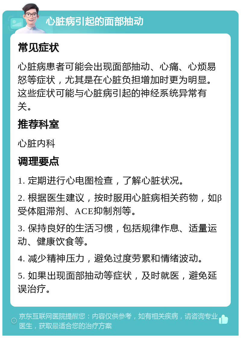 心脏病引起的面部抽动 常见症状 心脏病患者可能会出现面部抽动、心痛、心烦易怒等症状，尤其是在心脏负担增加时更为明显。这些症状可能与心脏病引起的神经系统异常有关。 推荐科室 心脏内科 调理要点 1. 定期进行心电图检查，了解心脏状况。 2. 根据医生建议，按时服用心脏病相关药物，如β受体阻滞剂、ACE抑制剂等。 3. 保持良好的生活习惯，包括规律作息、适量运动、健康饮食等。 4. 减少精神压力，避免过度劳累和情绪波动。 5. 如果出现面部抽动等症状，及时就医，避免延误治疗。