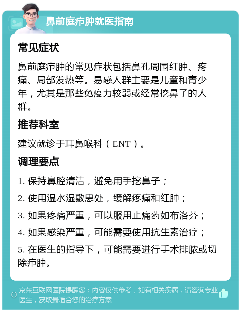 鼻前庭疖肿就医指南 常见症状 鼻前庭疖肿的常见症状包括鼻孔周围红肿、疼痛、局部发热等。易感人群主要是儿童和青少年，尤其是那些免疫力较弱或经常挖鼻子的人群。 推荐科室 建议就诊于耳鼻喉科（ENT）。 调理要点 1. 保持鼻腔清洁，避免用手挖鼻子； 2. 使用温水湿敷患处，缓解疼痛和红肿； 3. 如果疼痛严重，可以服用止痛药如布洛芬； 4. 如果感染严重，可能需要使用抗生素治疗； 5. 在医生的指导下，可能需要进行手术排脓或切除疖肿。