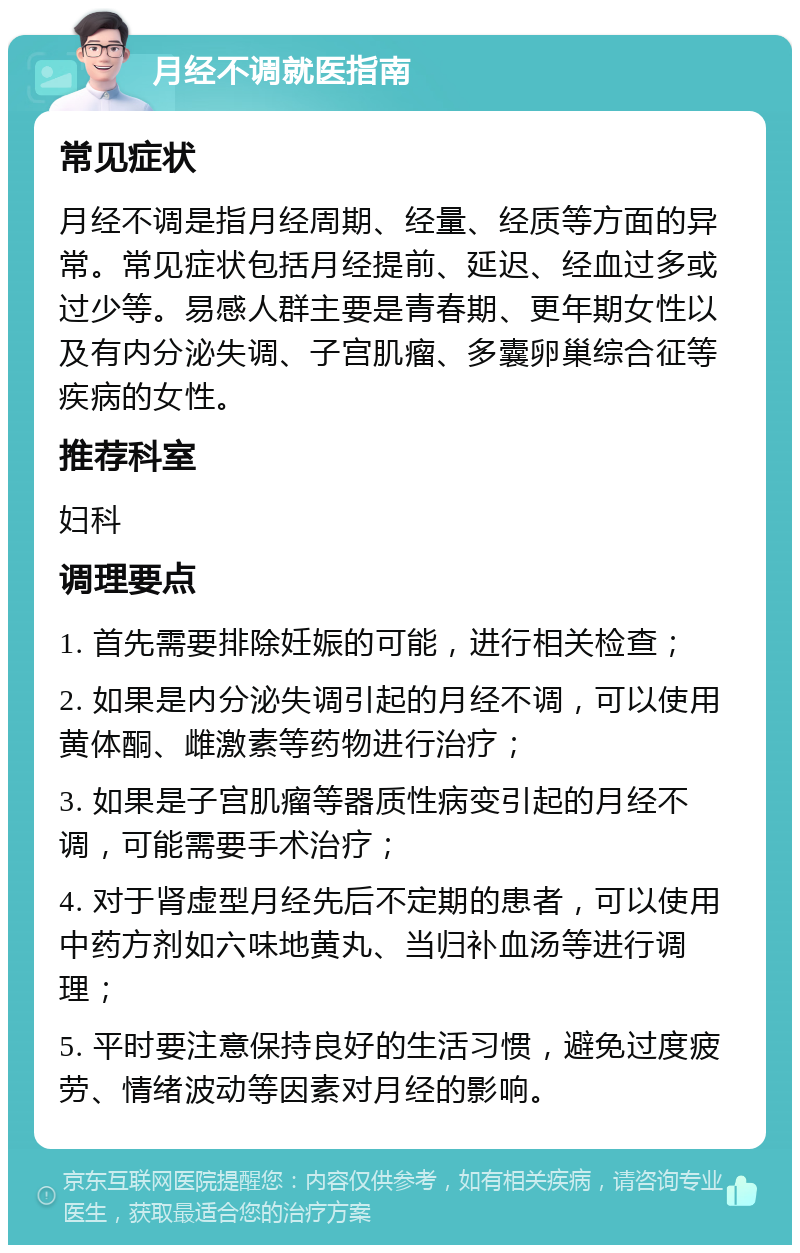 月经不调就医指南 常见症状 月经不调是指月经周期、经量、经质等方面的异常。常见症状包括月经提前、延迟、经血过多或过少等。易感人群主要是青春期、更年期女性以及有内分泌失调、子宫肌瘤、多囊卵巢综合征等疾病的女性。 推荐科室 妇科 调理要点 1. 首先需要排除妊娠的可能，进行相关检查； 2. 如果是内分泌失调引起的月经不调，可以使用黄体酮、雌激素等药物进行治疗； 3. 如果是子宫肌瘤等器质性病变引起的月经不调，可能需要手术治疗； 4. 对于肾虚型月经先后不定期的患者，可以使用中药方剂如六味地黄丸、当归补血汤等进行调理； 5. 平时要注意保持良好的生活习惯，避免过度疲劳、情绪波动等因素对月经的影响。