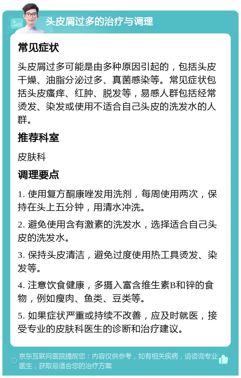 头皮屑过多的治疗与调理 常见症状 头皮屑过多可能是由多种原因引起的，包括头皮干燥、油脂分泌过多、真菌感染等。常见症状包括头皮瘙痒、红肿、脱发等，易感人群包括经常烫发、染发或使用不适合自己头皮的洗发水的人群。 推荐科室 皮肤科 调理要点 1. 使用复方酮康唑发用洗剂，每周使用两次，保持在头上五分钟，用清水冲洗。 2. 避免使用含有激素的洗发水，选择适合自己头皮的洗发水。 3. 保持头皮清洁，避免过度使用热工具烫发、染发等。 4. 注意饮食健康，多摄入富含维生素B和锌的食物，例如瘦肉、鱼类、豆类等。 5. 如果症状严重或持续不改善，应及时就医，接受专业的皮肤科医生的诊断和治疗建议。