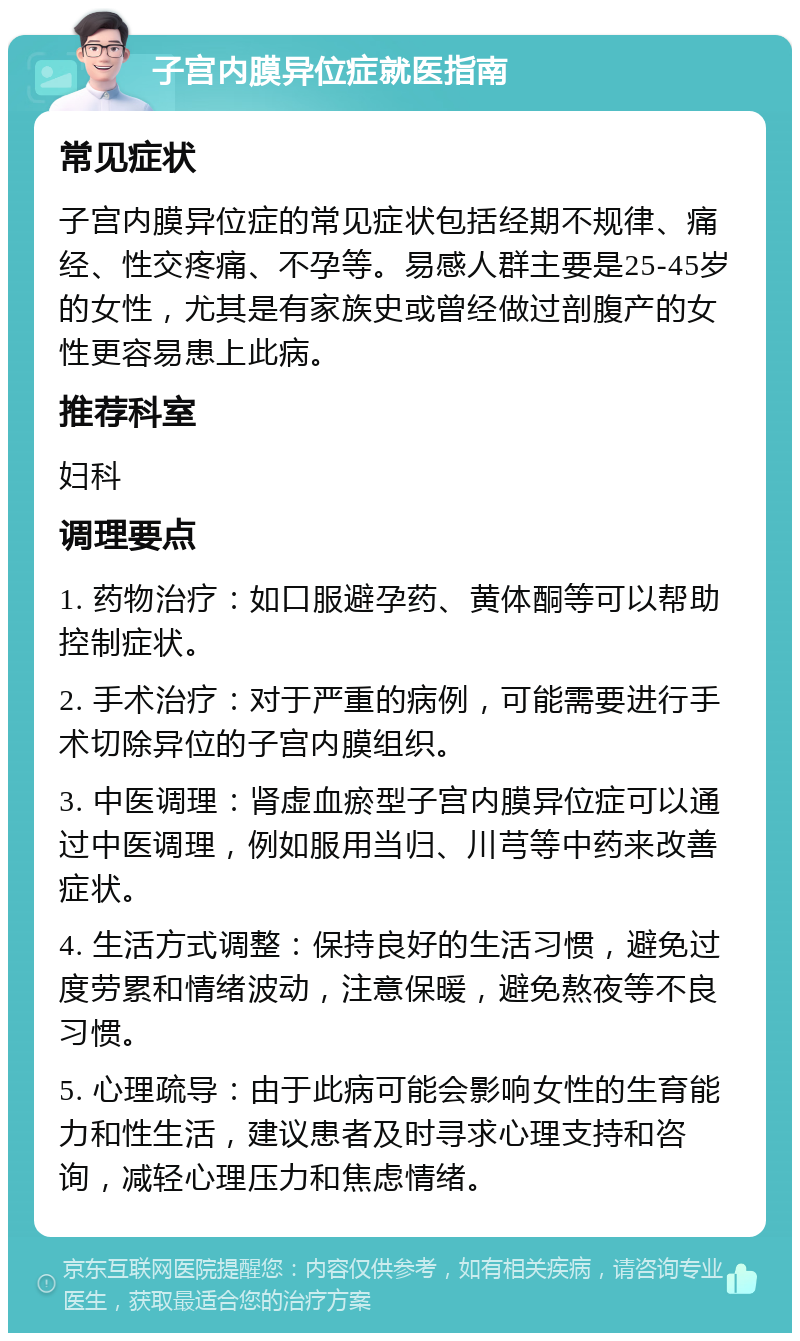 子宫内膜异位症就医指南 常见症状 子宫内膜异位症的常见症状包括经期不规律、痛经、性交疼痛、不孕等。易感人群主要是25-45岁的女性，尤其是有家族史或曾经做过剖腹产的女性更容易患上此病。 推荐科室 妇科 调理要点 1. 药物治疗：如口服避孕药、黄体酮等可以帮助控制症状。 2. 手术治疗：对于严重的病例，可能需要进行手术切除异位的子宫内膜组织。 3. 中医调理：肾虚血瘀型子宫内膜异位症可以通过中医调理，例如服用当归、川芎等中药来改善症状。 4. 生活方式调整：保持良好的生活习惯，避免过度劳累和情绪波动，注意保暖，避免熬夜等不良习惯。 5. 心理疏导：由于此病可能会影响女性的生育能力和性生活，建议患者及时寻求心理支持和咨询，减轻心理压力和焦虑情绪。