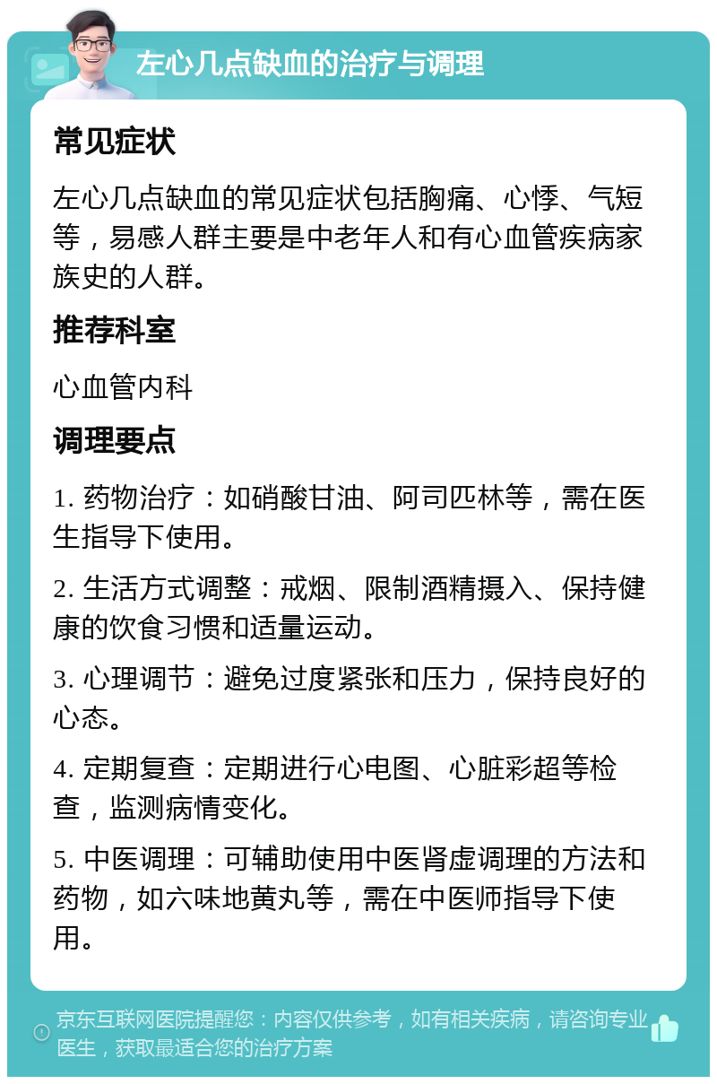 左心几点缺血的治疗与调理 常见症状 左心几点缺血的常见症状包括胸痛、心悸、气短等，易感人群主要是中老年人和有心血管疾病家族史的人群。 推荐科室 心血管内科 调理要点 1. 药物治疗：如硝酸甘油、阿司匹林等，需在医生指导下使用。 2. 生活方式调整：戒烟、限制酒精摄入、保持健康的饮食习惯和适量运动。 3. 心理调节：避免过度紧张和压力，保持良好的心态。 4. 定期复查：定期进行心电图、心脏彩超等检查，监测病情变化。 5. 中医调理：可辅助使用中医肾虚调理的方法和药物，如六味地黄丸等，需在中医师指导下使用。