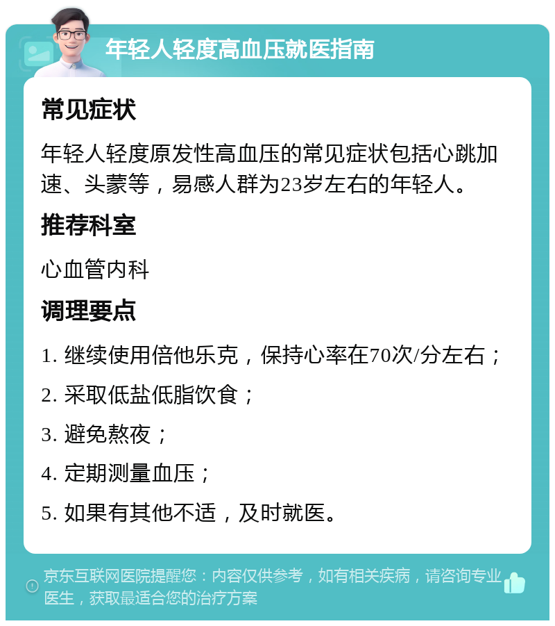 年轻人轻度高血压就医指南 常见症状 年轻人轻度原发性高血压的常见症状包括心跳加速、头蒙等，易感人群为23岁左右的年轻人。 推荐科室 心血管内科 调理要点 1. 继续使用倍他乐克，保持心率在70次/分左右； 2. 采取低盐低脂饮食； 3. 避免熬夜； 4. 定期测量血压； 5. 如果有其他不适，及时就医。