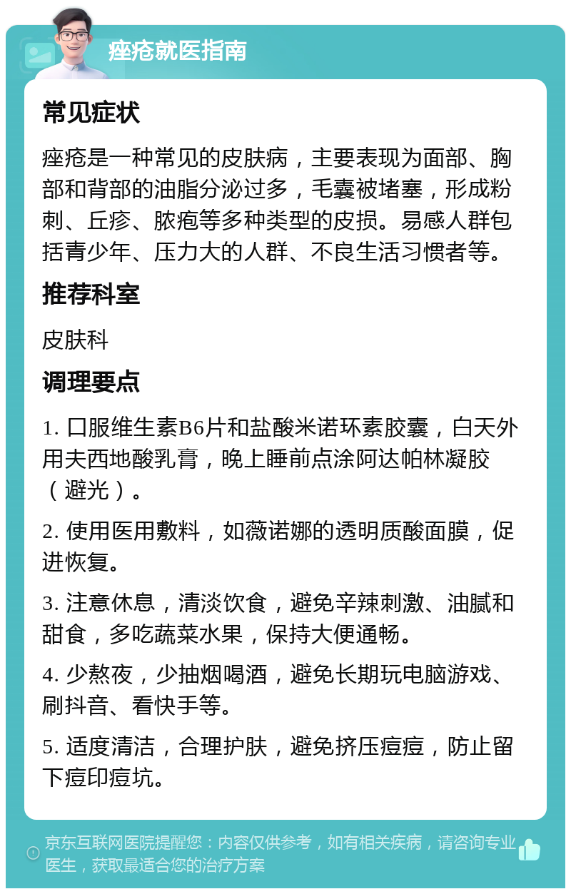 痤疮就医指南 常见症状 痤疮是一种常见的皮肤病，主要表现为面部、胸部和背部的油脂分泌过多，毛囊被堵塞，形成粉刺、丘疹、脓疱等多种类型的皮损。易感人群包括青少年、压力大的人群、不良生活习惯者等。 推荐科室 皮肤科 调理要点 1. 口服维生素B6片和盐酸米诺环素胶囊，白天外用夫西地酸乳膏，晚上睡前点涂阿达帕林凝胶（避光）。 2. 使用医用敷料，如薇诺娜的透明质酸面膜，促进恢复。 3. 注意休息，清淡饮食，避免辛辣刺激、油腻和甜食，多吃蔬菜水果，保持大便通畅。 4. 少熬夜，少抽烟喝酒，避免长期玩电脑游戏、刷抖音、看快手等。 5. 适度清洁，合理护肤，避免挤压痘痘，防止留下痘印痘坑。