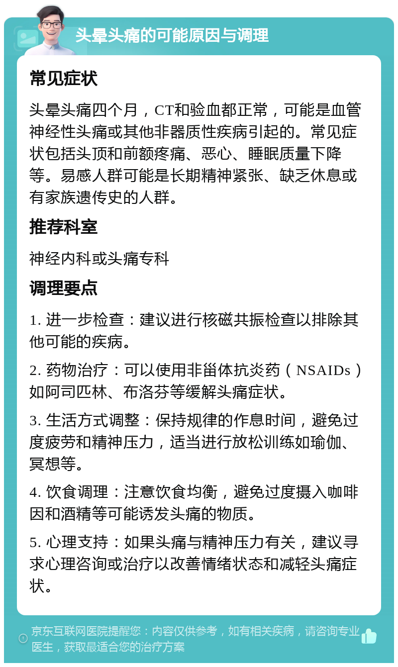 头晕头痛的可能原因与调理 常见症状 头晕头痛四个月，CT和验血都正常，可能是血管神经性头痛或其他非器质性疾病引起的。常见症状包括头顶和前额疼痛、恶心、睡眠质量下降等。易感人群可能是长期精神紧张、缺乏休息或有家族遗传史的人群。 推荐科室 神经内科或头痛专科 调理要点 1. 进一步检查：建议进行核磁共振检查以排除其他可能的疾病。 2. 药物治疗：可以使用非甾体抗炎药（NSAIDs）如阿司匹林、布洛芬等缓解头痛症状。 3. 生活方式调整：保持规律的作息时间，避免过度疲劳和精神压力，适当进行放松训练如瑜伽、冥想等。 4. 饮食调理：注意饮食均衡，避免过度摄入咖啡因和酒精等可能诱发头痛的物质。 5. 心理支持：如果头痛与精神压力有关，建议寻求心理咨询或治疗以改善情绪状态和减轻头痛症状。