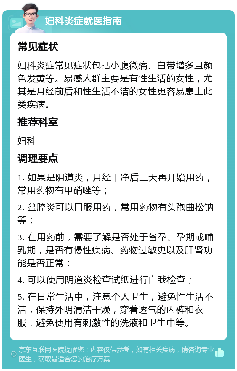 妇科炎症就医指南 常见症状 妇科炎症常见症状包括小腹微痛、白带增多且颜色发黄等。易感人群主要是有性生活的女性，尤其是月经前后和性生活不洁的女性更容易患上此类疾病。 推荐科室 妇科 调理要点 1. 如果是阴道炎，月经干净后三天再开始用药，常用药物有甲硝唑等； 2. 盆腔炎可以口服用药，常用药物有头孢曲松钠等； 3. 在用药前，需要了解是否处于备孕、孕期或哺乳期，是否有慢性疾病、药物过敏史以及肝肾功能是否正常； 4. 可以使用阴道炎检查试纸进行自我检查； 5. 在日常生活中，注意个人卫生，避免性生活不洁，保持外阴清洁干燥，穿着透气的内裤和衣服，避免使用有刺激性的洗液和卫生巾等。