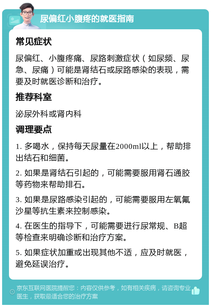 尿偏红小腹疼的就医指南 常见症状 尿偏红、小腹疼痛、尿路刺激症状（如尿频、尿急、尿痛）可能是肾结石或尿路感染的表现，需要及时就医诊断和治疗。 推荐科室 泌尿外科或肾内科 调理要点 1. 多喝水，保持每天尿量在2000ml以上，帮助排出结石和细菌。 2. 如果是肾结石引起的，可能需要服用肾石通胶等药物来帮助排石。 3. 如果是尿路感染引起的，可能需要服用左氧氟沙星等抗生素来控制感染。 4. 在医生的指导下，可能需要进行尿常规、B超等检查来明确诊断和治疗方案。 5. 如果症状加重或出现其他不适，应及时就医，避免延误治疗。