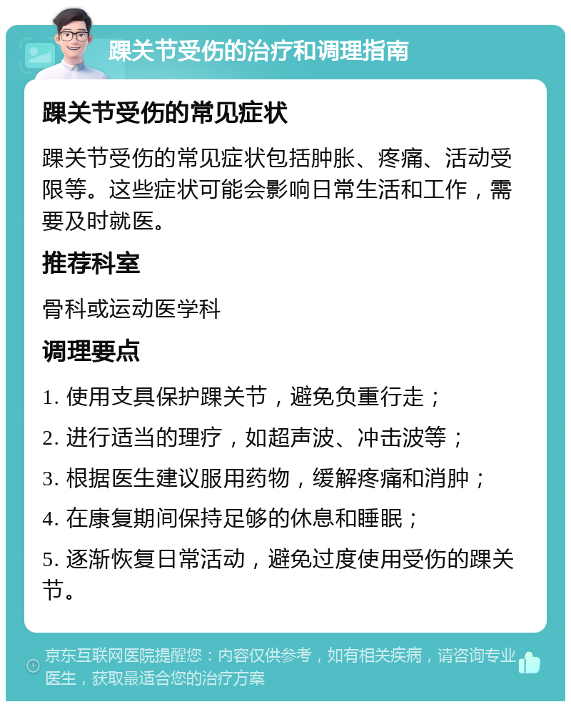 踝关节受伤的治疗和调理指南 踝关节受伤的常见症状 踝关节受伤的常见症状包括肿胀、疼痛、活动受限等。这些症状可能会影响日常生活和工作，需要及时就医。 推荐科室 骨科或运动医学科 调理要点 1. 使用支具保护踝关节，避免负重行走； 2. 进行适当的理疗，如超声波、冲击波等； 3. 根据医生建议服用药物，缓解疼痛和消肿； 4. 在康复期间保持足够的休息和睡眠； 5. 逐渐恢复日常活动，避免过度使用受伤的踝关节。