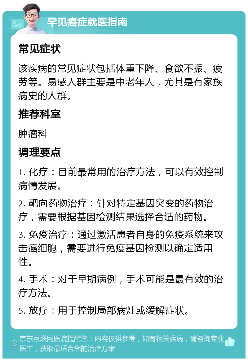 罕见癌症就医指南 常见症状 该疾病的常见症状包括体重下降、食欲不振、疲劳等。易感人群主要是中老年人，尤其是有家族病史的人群。 推荐科室 肿瘤科 调理要点 1. 化疗：目前最常用的治疗方法，可以有效控制病情发展。 2. 靶向药物治疗：针对特定基因突变的药物治疗，需要根据基因检测结果选择合适的药物。 3. 免疫治疗：通过激活患者自身的免疫系统来攻击癌细胞，需要进行免疫基因检测以确定适用性。 4. 手术：对于早期病例，手术可能是最有效的治疗方法。 5. 放疗：用于控制局部病灶或缓解症状。