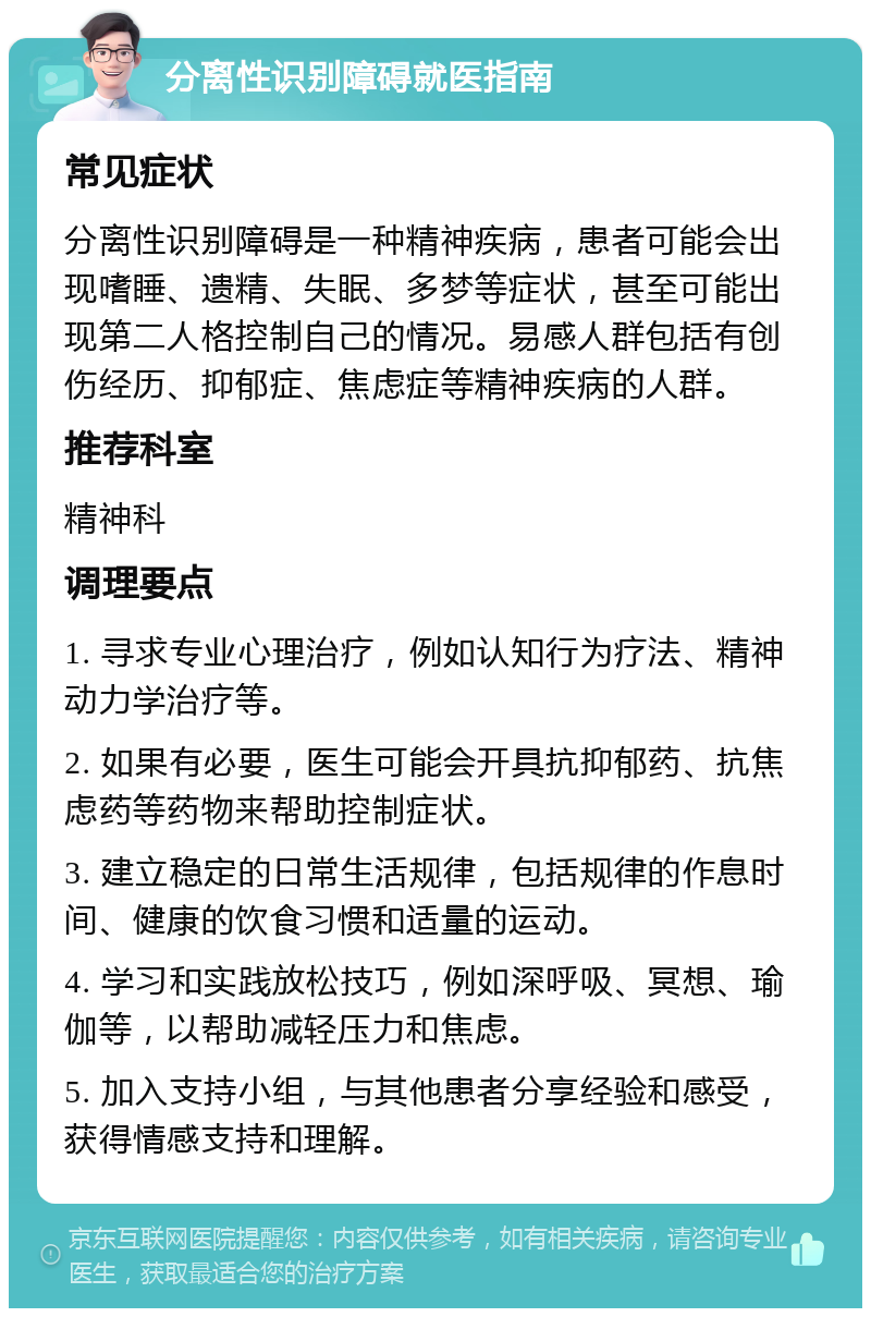 分离性识别障碍就医指南 常见症状 分离性识别障碍是一种精神疾病，患者可能会出现嗜睡、遗精、失眠、多梦等症状，甚至可能出现第二人格控制自己的情况。易感人群包括有创伤经历、抑郁症、焦虑症等精神疾病的人群。 推荐科室 精神科 调理要点 1. 寻求专业心理治疗，例如认知行为疗法、精神动力学治疗等。 2. 如果有必要，医生可能会开具抗抑郁药、抗焦虑药等药物来帮助控制症状。 3. 建立稳定的日常生活规律，包括规律的作息时间、健康的饮食习惯和适量的运动。 4. 学习和实践放松技巧，例如深呼吸、冥想、瑜伽等，以帮助减轻压力和焦虑。 5. 加入支持小组，与其他患者分享经验和感受，获得情感支持和理解。