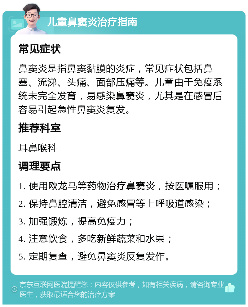 儿童鼻窦炎治疗指南 常见症状 鼻窦炎是指鼻窦黏膜的炎症，常见症状包括鼻塞、流涕、头痛、面部压痛等。儿童由于免疫系统未完全发育，易感染鼻窦炎，尤其是在感冒后容易引起急性鼻窦炎复发。 推荐科室 耳鼻喉科 调理要点 1. 使用欧龙马等药物治疗鼻窦炎，按医嘱服用； 2. 保持鼻腔清洁，避免感冒等上呼吸道感染； 3. 加强锻炼，提高免疫力； 4. 注意饮食，多吃新鲜蔬菜和水果； 5. 定期复查，避免鼻窦炎反复发作。