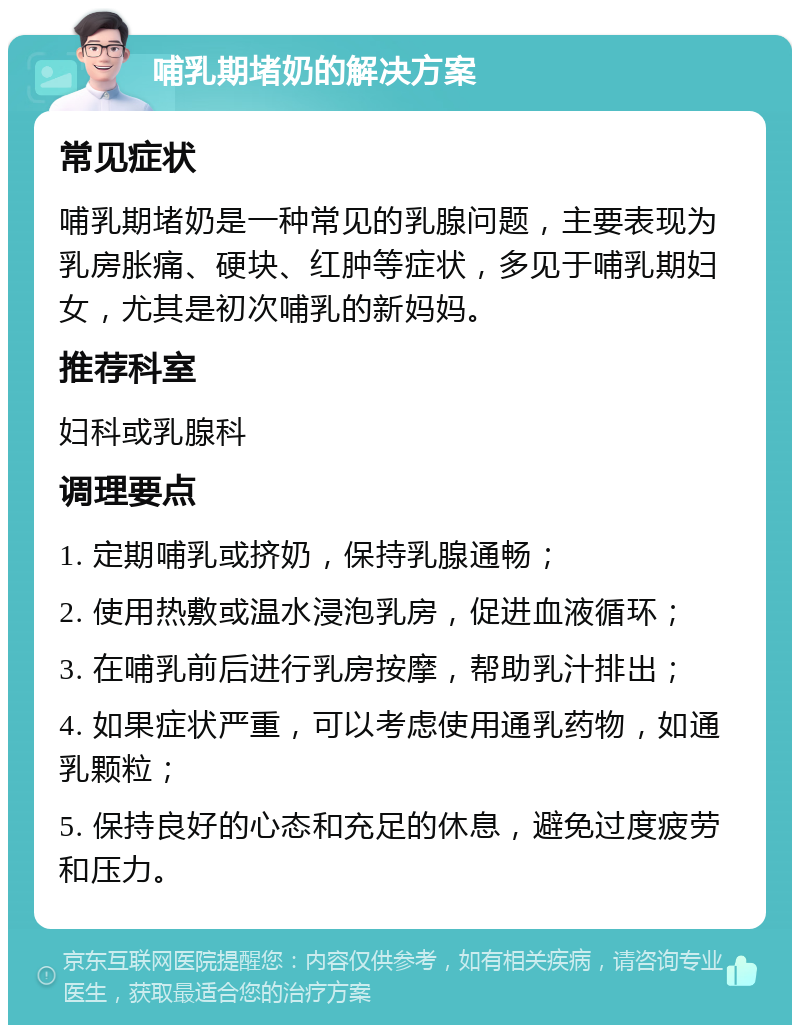 哺乳期堵奶的解决方案 常见症状 哺乳期堵奶是一种常见的乳腺问题，主要表现为乳房胀痛、硬块、红肿等症状，多见于哺乳期妇女，尤其是初次哺乳的新妈妈。 推荐科室 妇科或乳腺科 调理要点 1. 定期哺乳或挤奶，保持乳腺通畅； 2. 使用热敷或温水浸泡乳房，促进血液循环； 3. 在哺乳前后进行乳房按摩，帮助乳汁排出； 4. 如果症状严重，可以考虑使用通乳药物，如通乳颗粒； 5. 保持良好的心态和充足的休息，避免过度疲劳和压力。