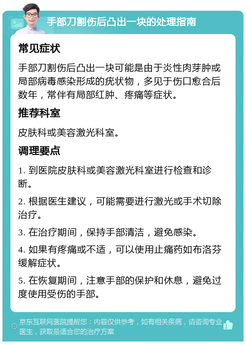 手部刀割伤后凸出一块的处理指南 常见症状 手部刀割伤后凸出一块可能是由于炎性肉芽肿或局部病毒感染形成的疣状物，多见于伤口愈合后数年，常伴有局部红肿、疼痛等症状。 推荐科室 皮肤科或美容激光科室。 调理要点 1. 到医院皮肤科或美容激光科室进行检查和诊断。 2. 根据医生建议，可能需要进行激光或手术切除治疗。 3. 在治疗期间，保持手部清洁，避免感染。 4. 如果有疼痛或不适，可以使用止痛药如布洛芬缓解症状。 5. 在恢复期间，注意手部的保护和休息，避免过度使用受伤的手部。