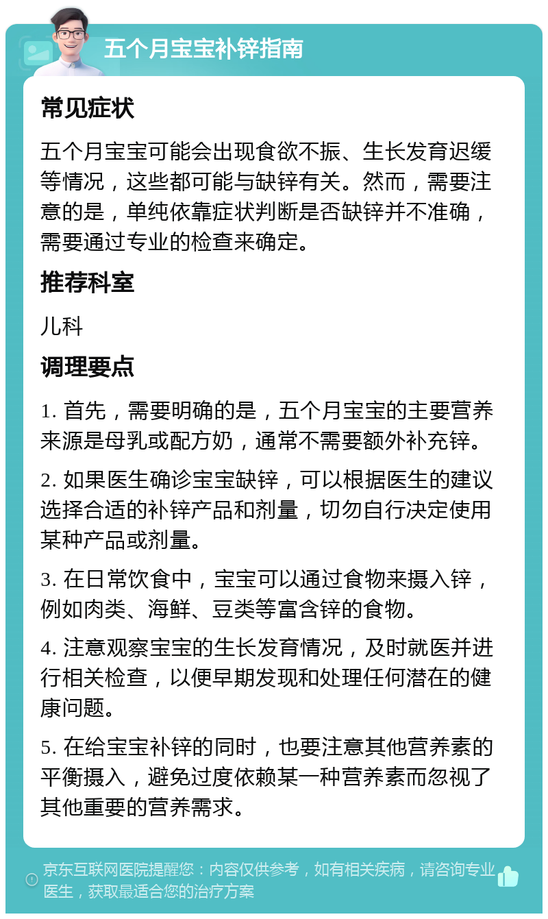 五个月宝宝补锌指南 常见症状 五个月宝宝可能会出现食欲不振、生长发育迟缓等情况，这些都可能与缺锌有关。然而，需要注意的是，单纯依靠症状判断是否缺锌并不准确，需要通过专业的检查来确定。 推荐科室 儿科 调理要点 1. 首先，需要明确的是，五个月宝宝的主要营养来源是母乳或配方奶，通常不需要额外补充锌。 2. 如果医生确诊宝宝缺锌，可以根据医生的建议选择合适的补锌产品和剂量，切勿自行决定使用某种产品或剂量。 3. 在日常饮食中，宝宝可以通过食物来摄入锌，例如肉类、海鲜、豆类等富含锌的食物。 4. 注意观察宝宝的生长发育情况，及时就医并进行相关检查，以便早期发现和处理任何潜在的健康问题。 5. 在给宝宝补锌的同时，也要注意其他营养素的平衡摄入，避免过度依赖某一种营养素而忽视了其他重要的营养需求。