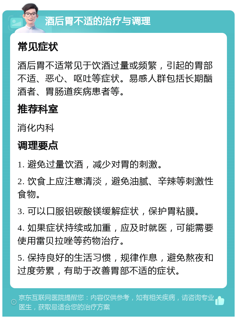 酒后胃不适的治疗与调理 常见症状 酒后胃不适常见于饮酒过量或频繁，引起的胃部不适、恶心、呕吐等症状。易感人群包括长期酗酒者、胃肠道疾病患者等。 推荐科室 消化内科 调理要点 1. 避免过量饮酒，减少对胃的刺激。 2. 饮食上应注意清淡，避免油腻、辛辣等刺激性食物。 3. 可以口服铝碳酸镁缓解症状，保护胃粘膜。 4. 如果症状持续或加重，应及时就医，可能需要使用雷贝拉唑等药物治疗。 5. 保持良好的生活习惯，规律作息，避免熬夜和过度劳累，有助于改善胃部不适的症状。