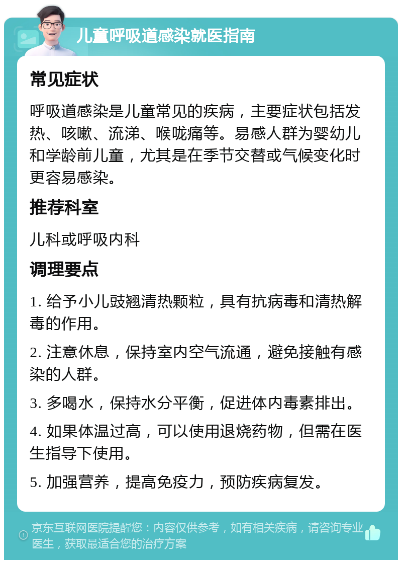 儿童呼吸道感染就医指南 常见症状 呼吸道感染是儿童常见的疾病，主要症状包括发热、咳嗽、流涕、喉咙痛等。易感人群为婴幼儿和学龄前儿童，尤其是在季节交替或气候变化时更容易感染。 推荐科室 儿科或呼吸内科 调理要点 1. 给予小儿豉翘清热颗粒，具有抗病毒和清热解毒的作用。 2. 注意休息，保持室内空气流通，避免接触有感染的人群。 3. 多喝水，保持水分平衡，促进体内毒素排出。 4. 如果体温过高，可以使用退烧药物，但需在医生指导下使用。 5. 加强营养，提高免疫力，预防疾病复发。