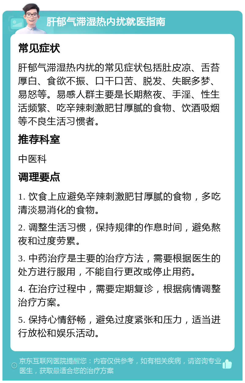 肝郁气滞湿热内扰就医指南 常见症状 肝郁气滞湿热内扰的常见症状包括肚皮凉、舌苔厚白、食欲不振、口干口苦、脱发、失眠多梦、易怒等。易感人群主要是长期熬夜、手淫、性生活频繁、吃辛辣刺激肥甘厚腻的食物、饮酒吸烟等不良生活习惯者。 推荐科室 中医科 调理要点 1. 饮食上应避免辛辣刺激肥甘厚腻的食物，多吃清淡易消化的食物。 2. 调整生活习惯，保持规律的作息时间，避免熬夜和过度劳累。 3. 中药治疗是主要的治疗方法，需要根据医生的处方进行服用，不能自行更改或停止用药。 4. 在治疗过程中，需要定期复诊，根据病情调整治疗方案。 5. 保持心情舒畅，避免过度紧张和压力，适当进行放松和娱乐活动。